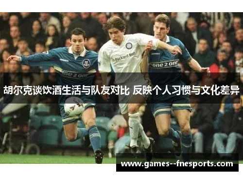 胡尔克谈饮酒生活与队友对比 反映个人习惯与文化差异