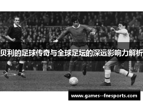 贝利的足球传奇与全球足坛的深远影响力解析 贝利的足球传奇与全球足坛的深远影响力解析