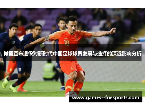 肖智宣布退役对新时代中国足球球员发展与选择的深远影响分析 肖智宣布退役对新时代中国足球球员发展与选择的深远影响分析