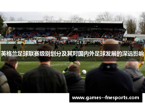 英格兰足球联赛级别划分及其对国内外足球发展的深远影响 英格兰足球联赛级别划分及其对国内外足球发展的深远影响