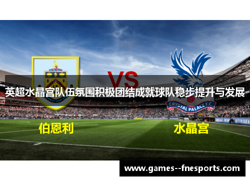 英超水晶宫队伍氛围积极团结成就球队稳步提升与发展