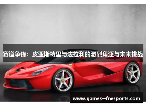 赛道争锋：皮亚斯特里与法拉利的激烈角逐与未来挑战