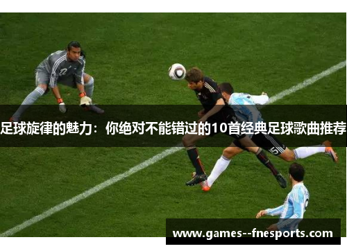 足球旋律的魅力:你绝对不能错过的10首经典足球歌曲推荐 足球旋律的魅力:你绝对不能错过的10首经典足球歌曲推荐