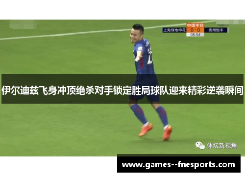 伊尔迪兹飞身冲顶绝杀对手锁定胜局球队迎来精彩逆袭瞬间 伊尔迪兹飞身冲顶绝杀对手锁定胜局球队迎来精彩逆袭瞬间