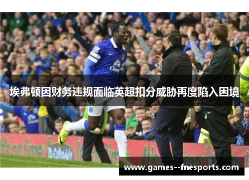 埃弗顿因财务违规面临英超扣分威胁再度陷入困境 埃弗顿因财务违规面临英超扣分威胁再度陷入困境