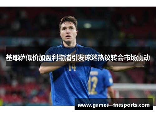 基耶萨低价加盟利物浦引发球迷热议转会市场震动 基耶萨低价加盟利物浦引发球迷热议转会市场震动