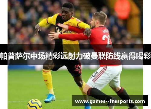 帕普萨尔中场精彩远射力破曼联防线赢得喝彩 帕普萨尔中场精彩远射力破曼联防线赢得喝彩