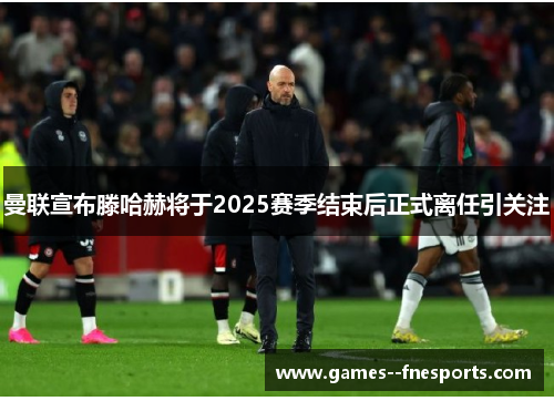 曼联宣布滕哈赫将于2025赛季结束后正式离任引关注