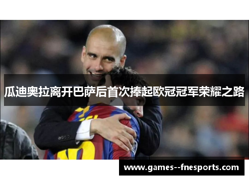 瓜迪奥拉离开巴萨后首次捧起欧冠冠军荣耀之路 瓜迪奥拉离开巴萨后首次捧起欧冠冠军荣耀之路