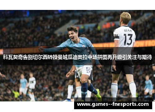 科瓦契奇告别切尔西转投曼城瓜迪奥拉中场拼图再升级引关注与期待