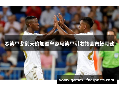 罗德里戈创天价加盟皇家马德里引发转会市场震动 罗德里戈创天价加盟皇家马德里引发转会市场震动