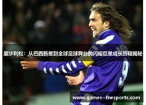 里沙利松：从巴西新星到全球足球舞台的闪耀巨星成长历程揭秘