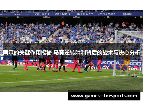 阿尔的关键作用揭秘 马竞逆转胜利背后的战术与决心分析