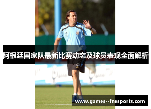 阿根廷国家队最新比赛动态及球员表现全面解析