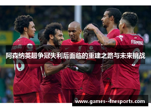 阿森纳英超争冠失利后面临的重建之路与未来挑战