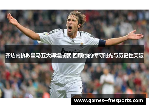 齐达内执教皇马五大辉煌成就 回顾他的传奇时光与历史性突破